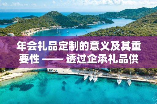 年会礼品定制的意义及其重要性 —— 透过企承礼品供应链的独特视角