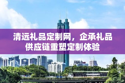 清远礼品定制网，企承礼品供应链重塑定制体验