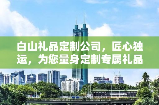 白山礼品定制公司，匠心独运，为您量身定制专属礼品