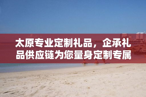 太原专业定制礼品，企承礼品供应链为您量身定制专属礼品