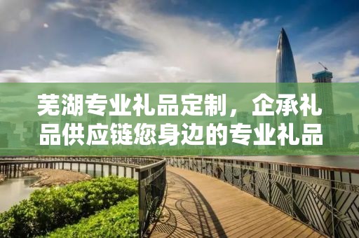 芜湖专业礼品定制，企承礼品供应链您身边的专业礼品定制公司