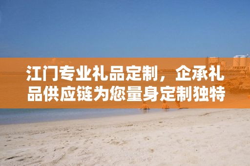 江门专业礼品定制，企承礼品供应链为您量身定制独特礼品