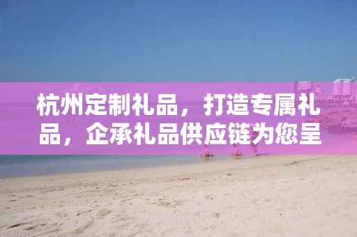 杭州定制礼品，打造专属礼品，企承礼品供应链为您呈现独特之选