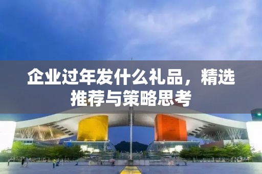 企业过年发什么礼品，精选推荐与策略思考