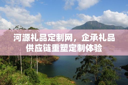 河源礼品定制网，企承礼品供应链重塑定制体验