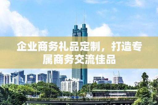 企业商务礼品定制，打造专属商务交流佳品