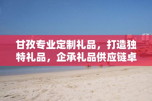 甘孜专业定制礼品，打造独特礼品，企承礼品供应链卓越服务