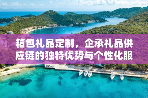 箱包礼品定制，企承礼品供应链的独特优势与个性化服务体验