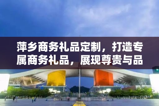 萍乡商务礼品定制，打造专属商务礼品，展现尊贵与品味