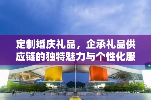 定制婚庆礼品，企承礼品供应链的独特魅力与个性化服务