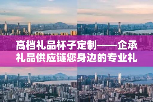 高档礼品杯子定制——企承礼品供应链您身边的专业礼品定制公司