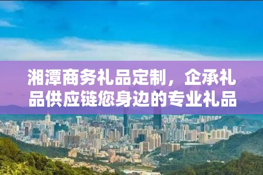 湘潭商务礼品定制，企承礼品供应链您身边的专业礼品定制公司